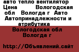 авто тепло вентилятор › Цена ­ 850 - Вологодская обл., Вологда г. Авто » Автопринадлежности и атрибутика   . Вологодская обл.,Вологда г.